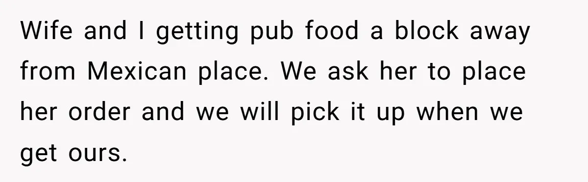 Wife and I getting pub food a block away from Mexican place. We ask her to place her order and we will pick it up when we get ours.