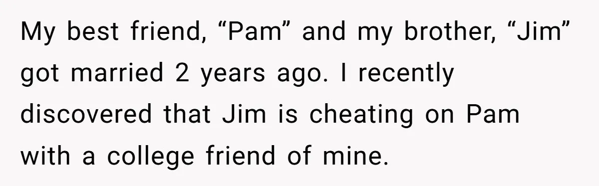My best friend, “Pam” and my brother, “Jim” got married 2 years ago. I recently discovered that Jim is cheating on Pam with a college friend of mine.