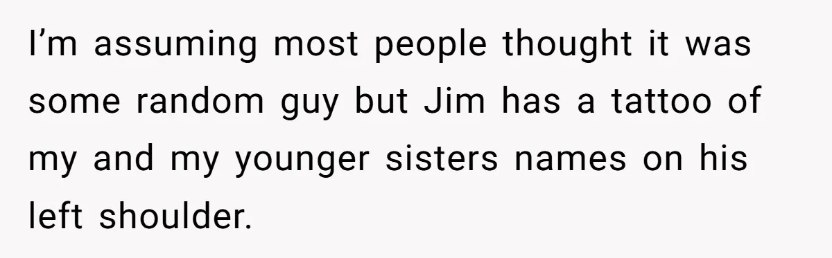 I’m assuming most people thought it was some random guy but Jim has a tattoo of my and my younger sisters names on his left shoulder.
