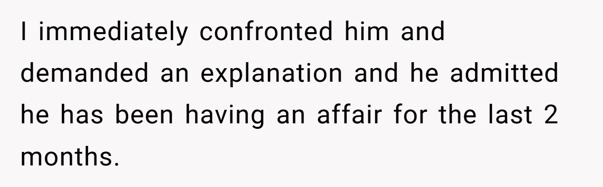 I immediately confronted him and demanded an explanation and he admitted he has been having an affair for the last 2 months.