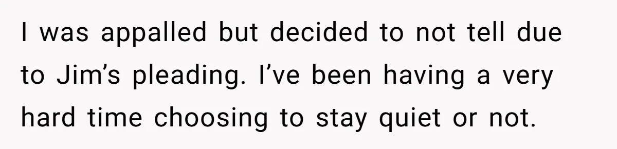I was appalled but decided to not tell due to Jim’s pleading. I’ve been having a very hard time choosing to stay quiet or not.