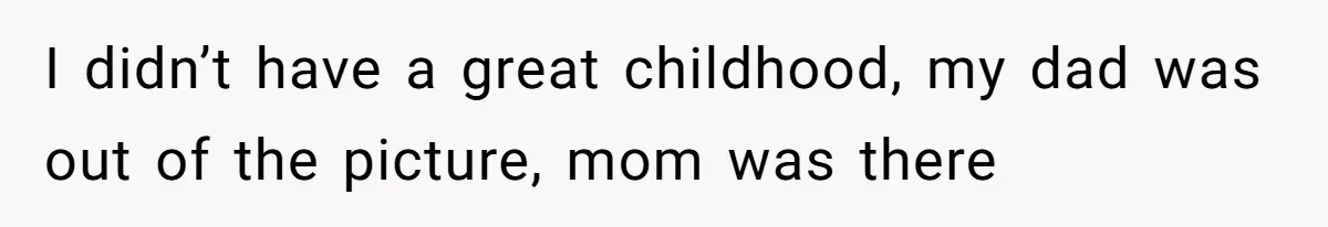 I didn’t have a great childhood, my dad was out of the picture, mom was there