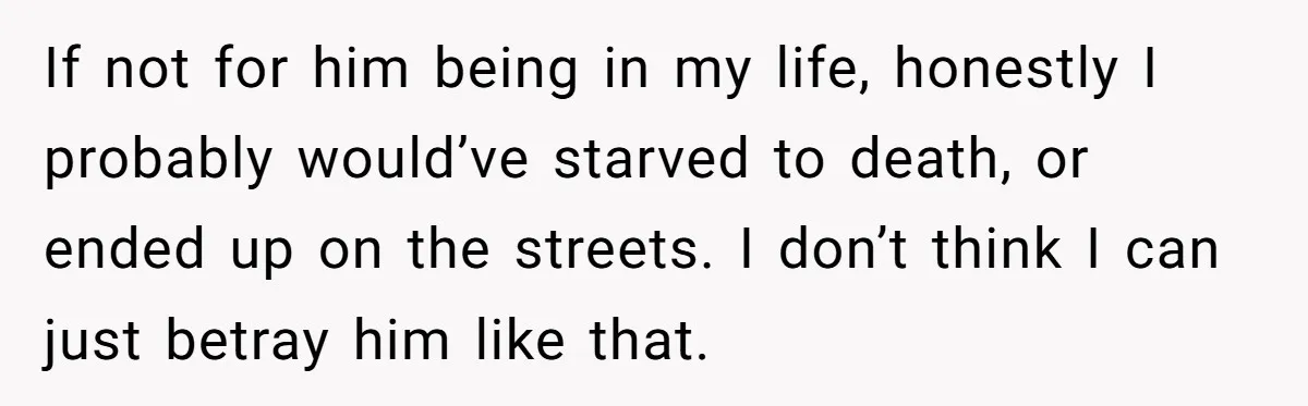 If not for him being in my life, honestly I probably would’ve starved to death, or ended up on the streets. I don’t think I can just betray him like...