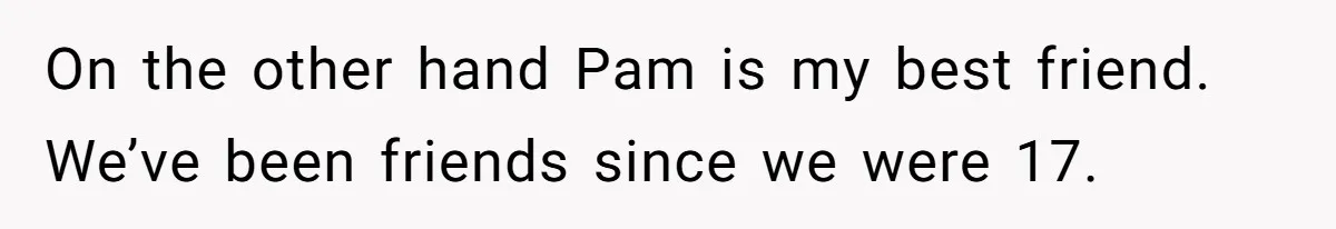On the other hand Pam is my best friend. We’ve been friends since we were 17.