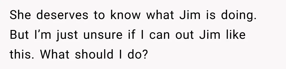 She deserves to know what Jim is doing. But I’m just unsure if I can out Jim like this. What should I do?