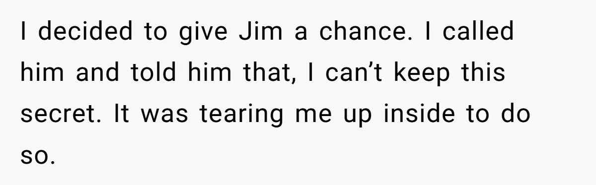 I decided to give Jim a chance. I called him and told him that, I can’t keep this secret. It was tearing me up inside to do so.