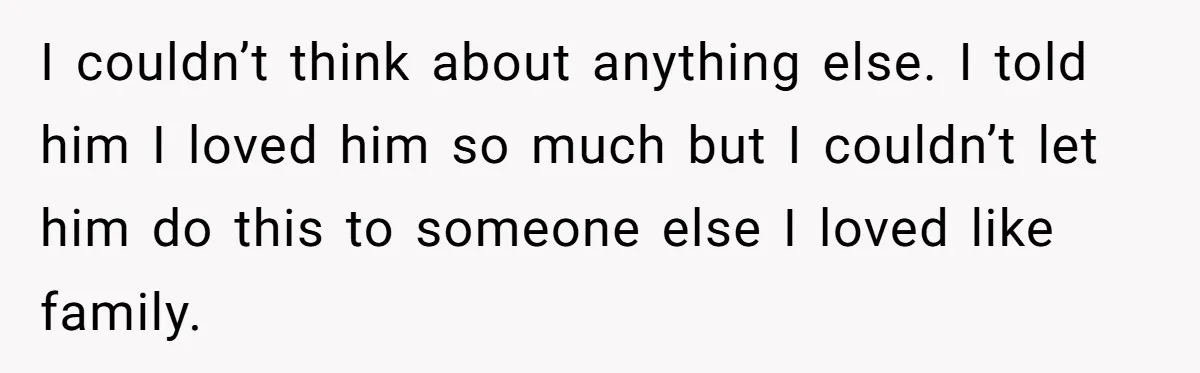 I couldn’t think about anything else. I told him I loved him so much but I couldn’t let him do this to someone else I loved like family.