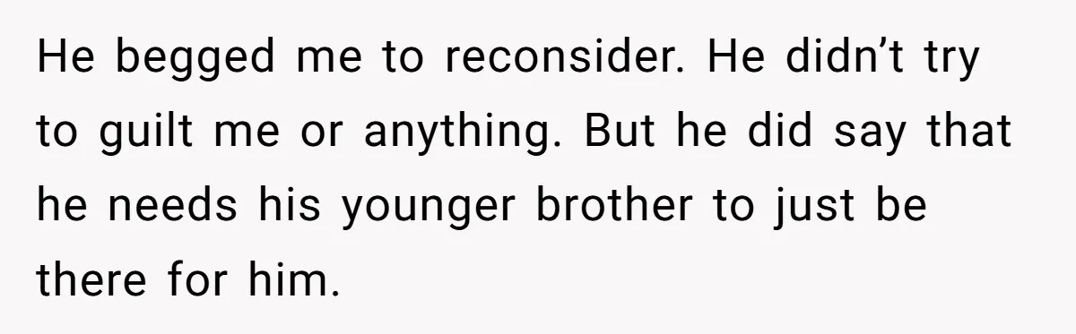 He begged me to reconsider. He didn’t try to guilt me or anything. But he did say that he needs his younger brother to just be there for him.