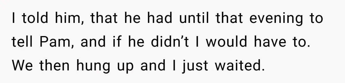 I told him, that he had until that evening to tell Pam, and if he didn’t I would have to. We then hung up and I just waited.