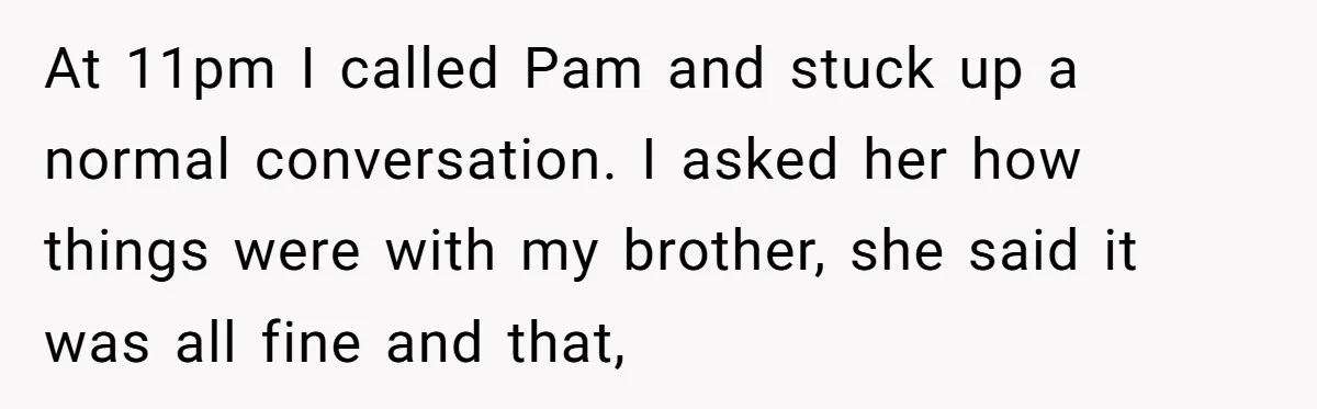 At 11pm I called Pam and stuck up a normal conversation. I asked her how things were with my brother, she said it was all fine and that,
