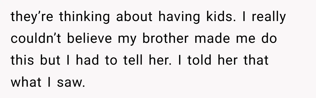 they’re thinking about having kids. I really couldn’t believe my brother made me do this but I had to tell her. I told her that what I saw.