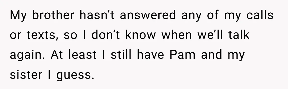 My brother hasn’t answered any of my calls or texts, so I don’t know when we’ll talk again. At least I still have Pam and my sister I guess.