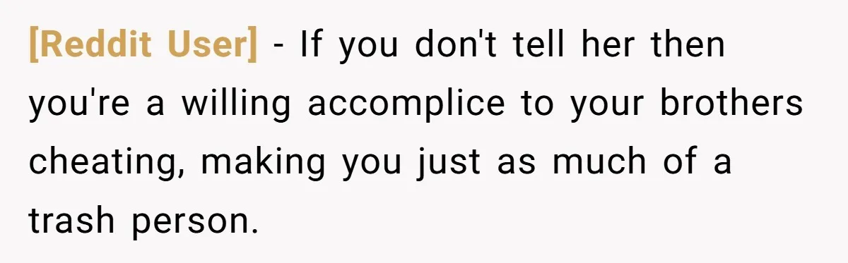 [Reddit User] − If you don't tell her then you're a willing accomplice to your brothers cheating, making you just as much of a trash person.