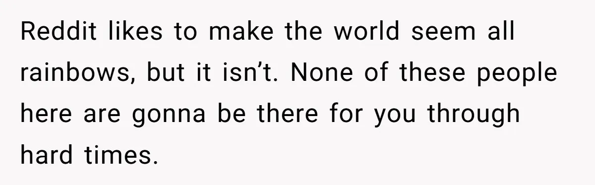 Reddit likes to make the world seem all rainbows, but it isn’t. None of these people here are gonna be there for you through hard times.