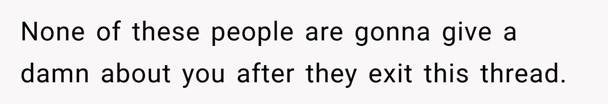 None of these people are gonna give a damn about you after they exit this thread.