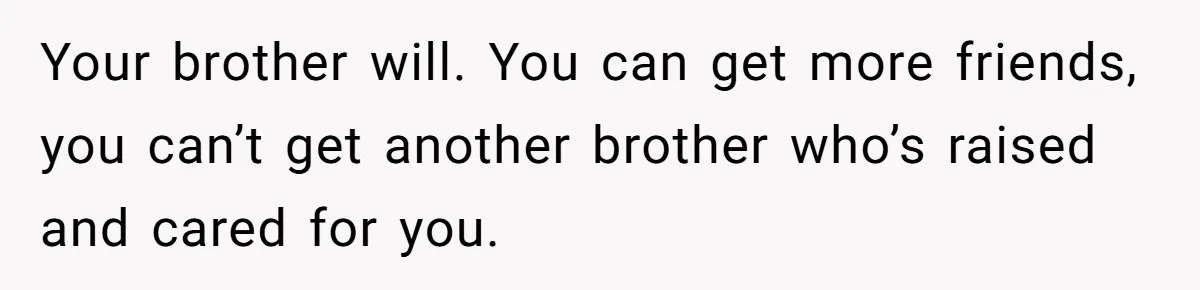 Your brother will. You can get more friends, you can’t get another brother who’s raised and cared for you.