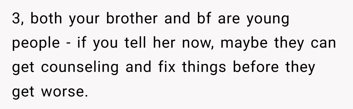 3, both your brother and bf are young people - if you tell her now, maybe they can get counseling and fix things before they get worse.