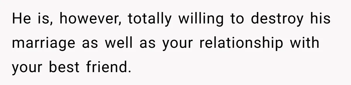 He is, however, totally willing to destroy his marriage as well as your relationship with your best friend.