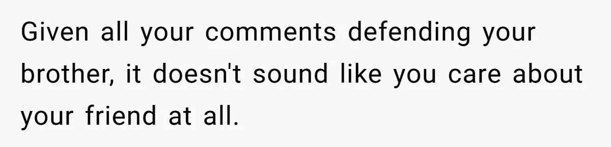 Given all your comments defending your brother, it doesn't sound like you care about your friend at all.