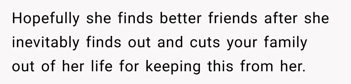 Hopefully she finds better friends after she inevitably finds out and cuts your family out of her life for keeping this from her.
