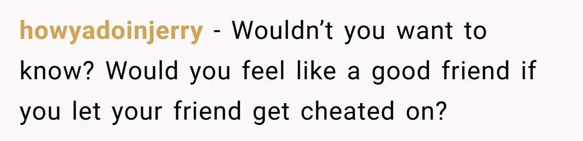 howyadoinjerry − Wouldn’t you want to know? Would you feel like a good friend if you let your friend get cheated on?
