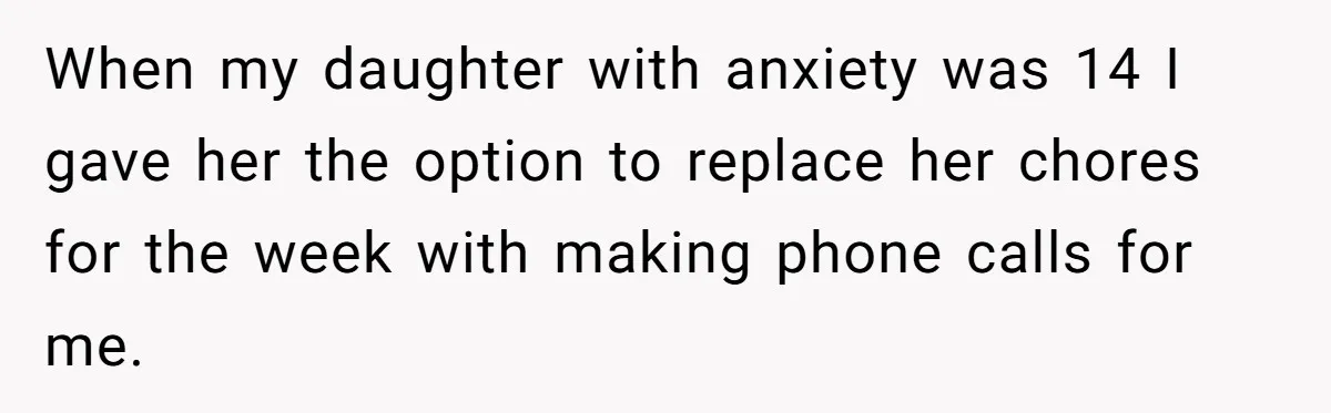 When my daughter with anxiety was 14 I gave her the option to replace her chores for the week with making phone calls for me.