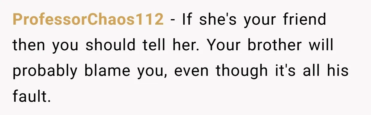 ProfessorChaos112 − If she's your friend then you should tell her. Your brother will probably blame you, even though it's all his fault.