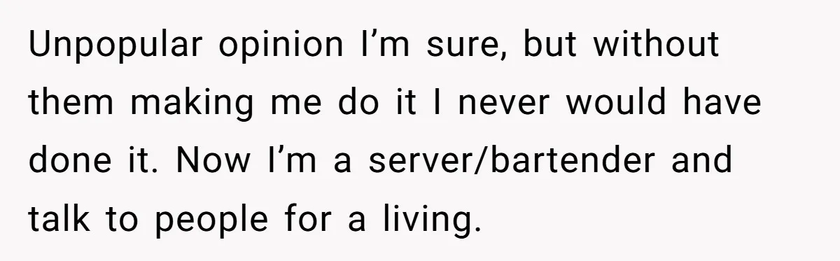 Unpopular opinion I’m sure, but without them making me do it I never would have done it. Now I’m a server/bartender and talk to people for a living.