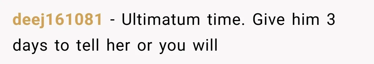 deej161081 − Ultimatum time. Give him 3 days to tell her or you will