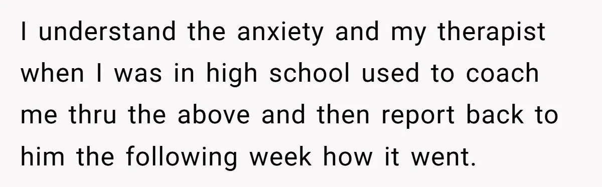 I understand the anxiety and my therapist when I was in high school used to coach me thru the above and then report back to him the following week how...