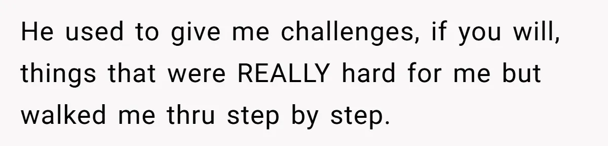 He used to give me challenges, if you will, things that were REALLY hard for me but walked me thru step by step.