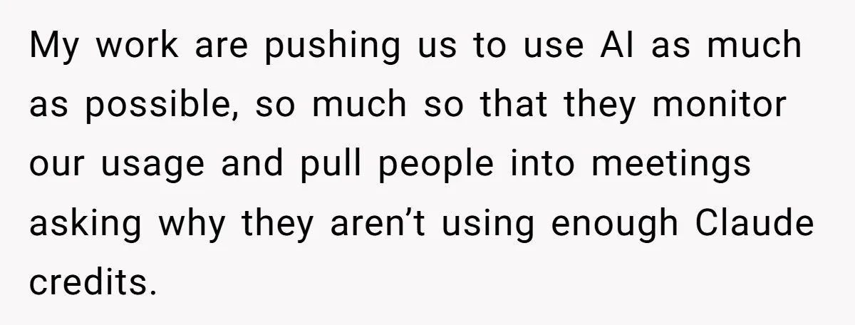 My work are pushing us to use AI as much as possible, so much so that they monitor our usage and pull people into meetings asking why they aren’t using...