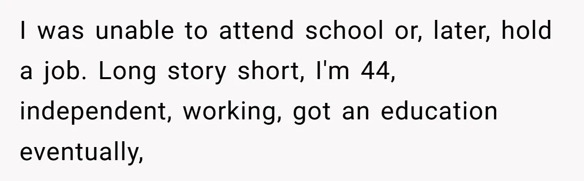 I was unable to attend school or, later, hold a job. Long story short, I'm 44, independent, working, got an education eventually,
