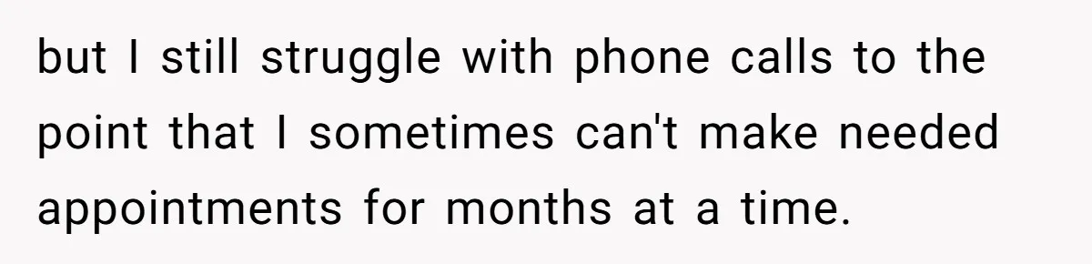 but I still struggle with phone calls to the point that I sometimes can't make needed appointments for months at a time.