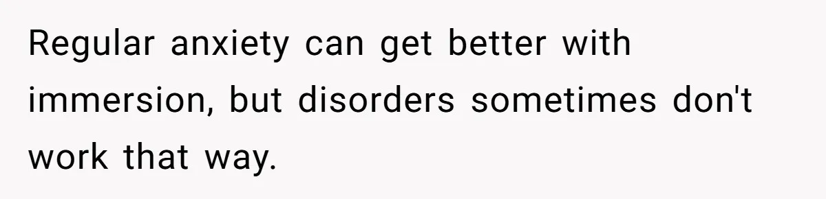 Regular anxiety can get better with immersion, but disorders sometimes don't work that way.