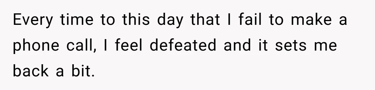 Every time to this day that I fail to make a phone call, I feel defeated and it sets me back a bit.
