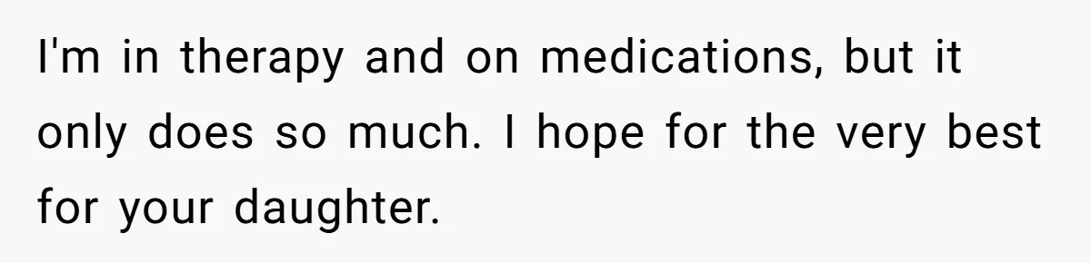 I'm in therapy and on medications, but it only does so much. I hope for the very best for your daughter.