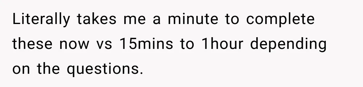 Literally takes me a minute to complete these now vs 15mins to 1hour depending on the questions.