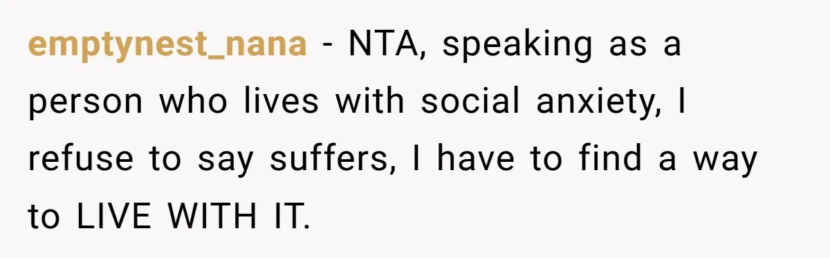 emptynest_nana − NTA, speaking as a person who lives with social anxiety, I refuse to say suffers, I have to find a way to LIVE WITH IT.
