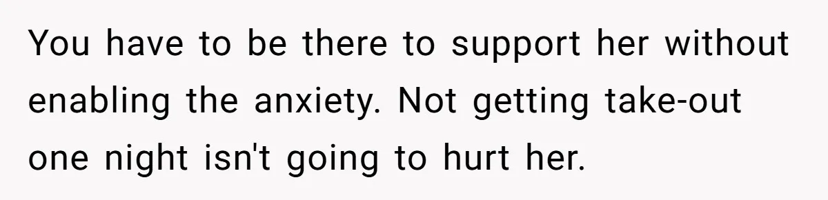 You have to be there to support her without enabling the anxiety. Not getting take-out one night isn't going to hurt her.