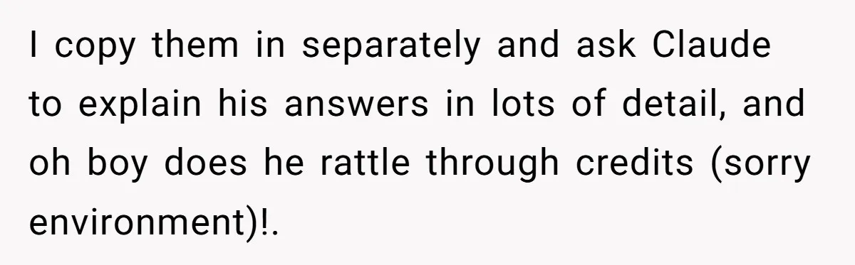 I copy them in separately and ask Claude to explain his answers in lots of detail, and oh boy does he rattle through credits (sorry environment)!.