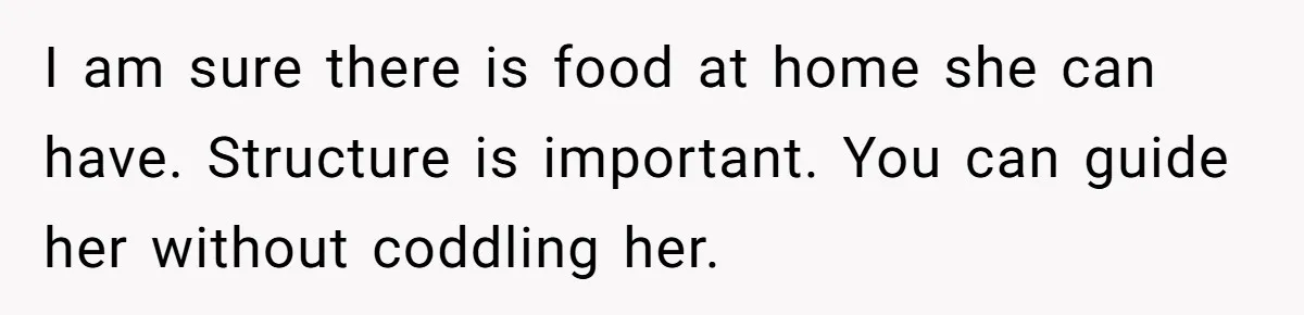 I am sure there is food at home she can have. Structure is important. You can guide her without coddling her.