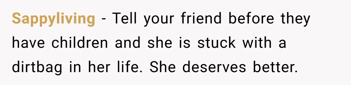Sappyliving − Tell your friend before they have children and she is stuck with a dirtbag in her life. She deserves better.