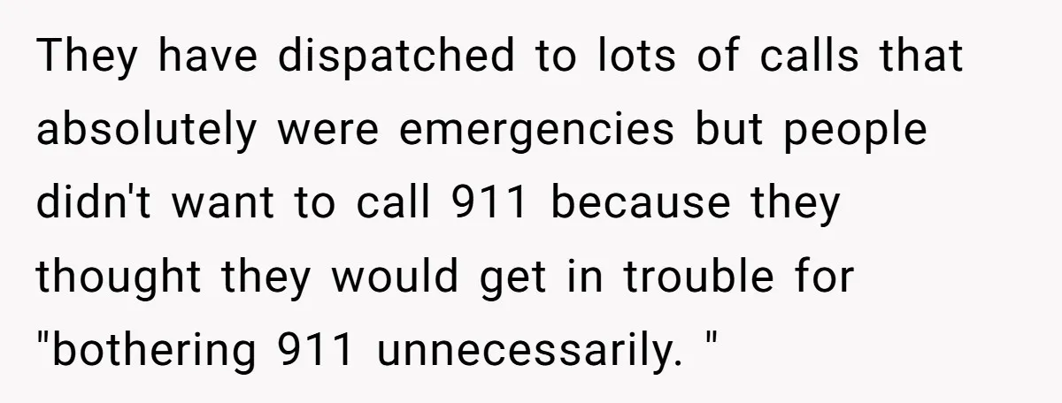 They have dispatched to lots of calls that absolutely were emergencies but people didn't want to call 911 because they thought they would get in trouble for "bothering 911 unnecessarily....