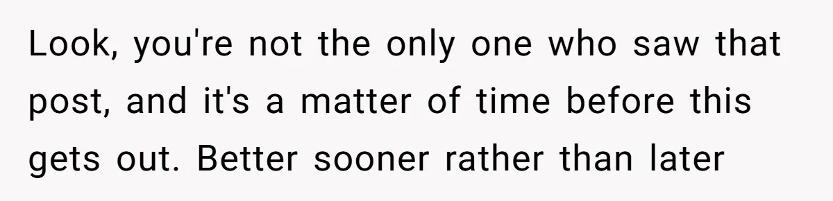 Look, you're not the only one who saw that post, and it's a matter of time before this gets out. Better sooner rather than later