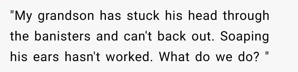 "My grandson has stuck his head through the banisters and can't back out. Soaping his ears hasn't worked. What do we do? "