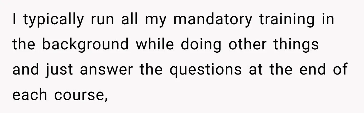I typically run all my mandatory training in the background while doing other things and just answer the questions at the end of each course,