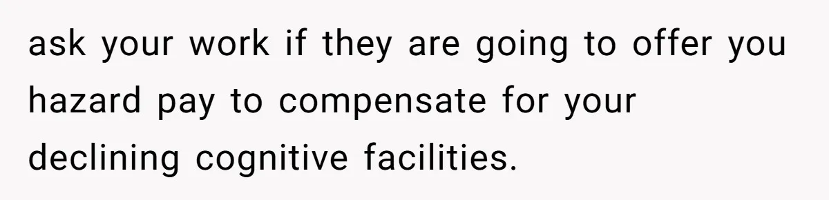 ask your work if they are going to offer you hazard pay to compensate for your declining cognitive facilities.