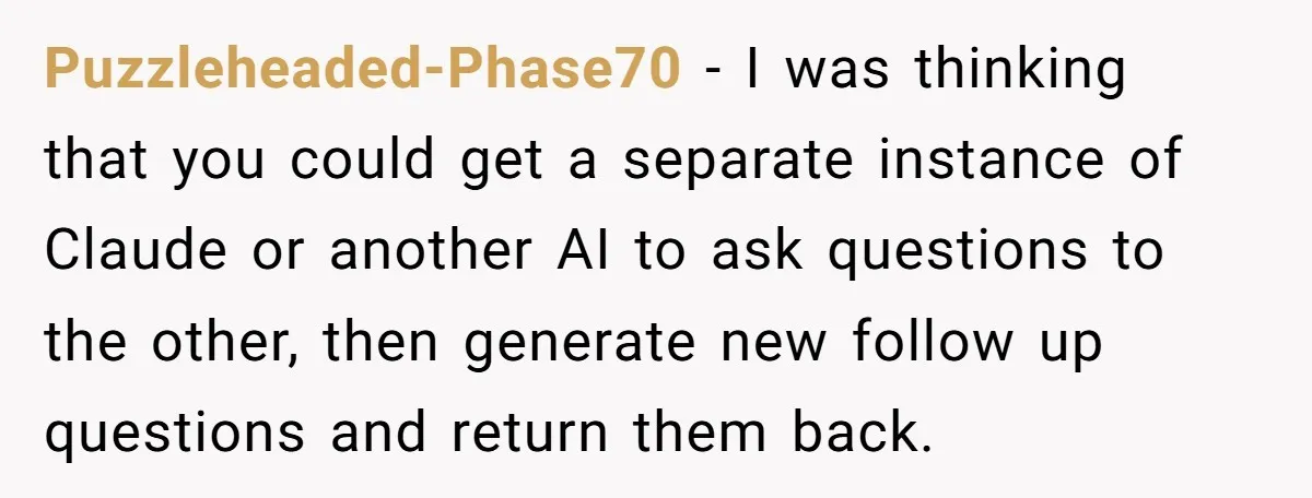 Puzzleheaded-Phase70 − I was thinking that you could get a separate instance of Claude or another AI to ask questions to the other, then generate new follow up questions and...