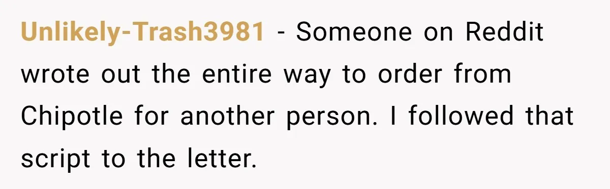 Unlikely-Trash3981 − Someone on Reddit wrote out the entire way to order from Chipotle for another person. I followed that script to the letter.
